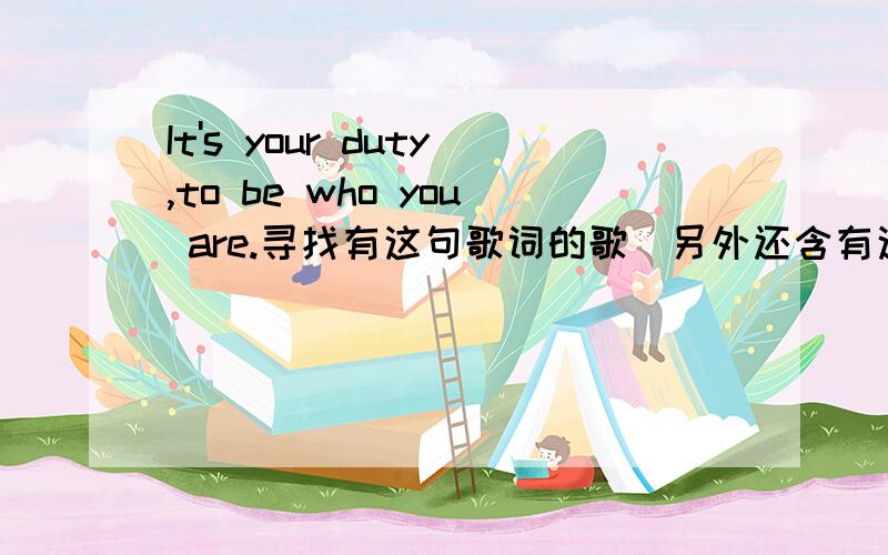 It's your duty,to be who you are.寻找有这句歌词的歌．另外还含有这些歌词That life is not a problem to solve,but a gift to cherish.And you'll be able to stay one up on what used to get you down