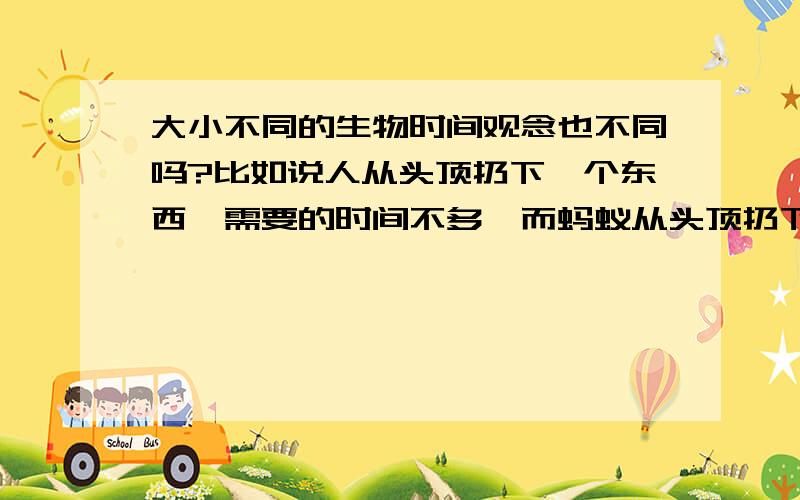 大小不同的生物时间观念也不同吗?比如说人从头顶扔下一个东西,需要的时间不多,而蚂蚁从头顶扔下一个东西,需要的时间更少,所以它们的时间观念与我们不同,那寿命也不同吗?这是不是因为