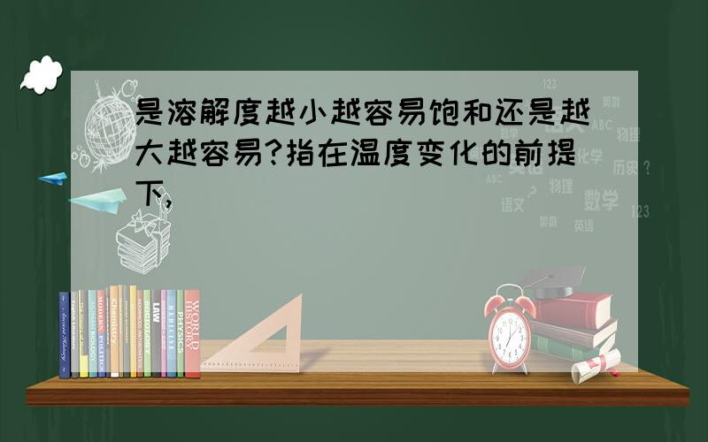 是溶解度越小越容易饱和还是越大越容易?指在温度变化的前提下,