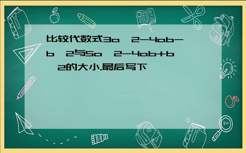 比较代数式3a^2-4ab-b^2与5a^2-4ab+b^2的大小.最后写下,