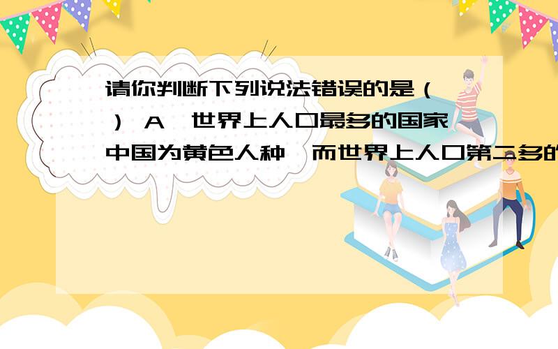 请你判断下列说法错误的是（ ） A、世界上人口最多的国家中国为黄色人种,而世界上人口第二多的国家印度大部分人属于白色人种.B、乞力马扎罗山属于热带草原气候.C、丘陵地带多为海拔50