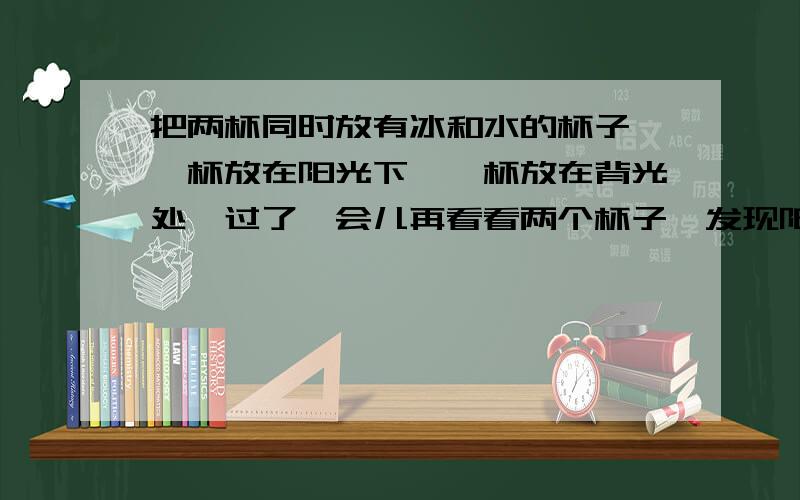 把两杯同时放有冰和水的杯子,一杯放在阳光下,一杯放在背光处,过了一会儿再看看两个杯子,发现阳光下的冰正熔化,背光的杯子中冰没有熔化,请问,两杯的温度：A.一样B.阳光下的比背光的高C.