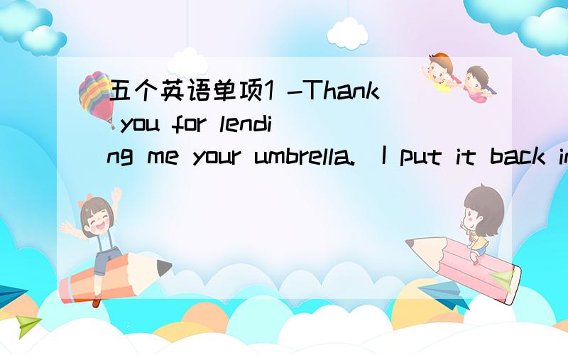 五个英语单项1 -Thank you for lending me your umbrella._I put it back in your bag?-No.You can put it on my desk.A.ShallB.wouldC.Will D.Dare2.There_be any difficulty in passing the test since you have practiced a lot before.A.shouldn't B.needn'tC