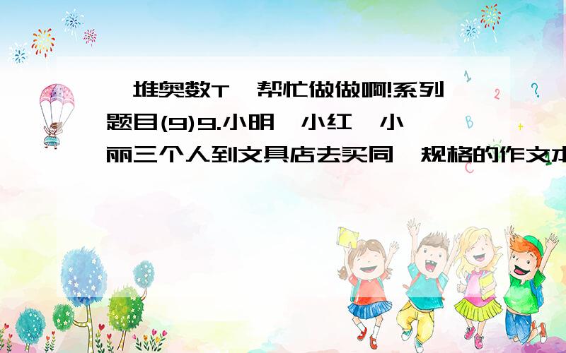 一堆奥数T,帮忙做做啊!系列题目(9)9.小明,小红,小丽三个人到文具店去买同一规格的作文本,美术本和英语本.小明三种本子各买了两本用了6元;小红买了2本英语本,3本美术本,4本作文本用了8.6元