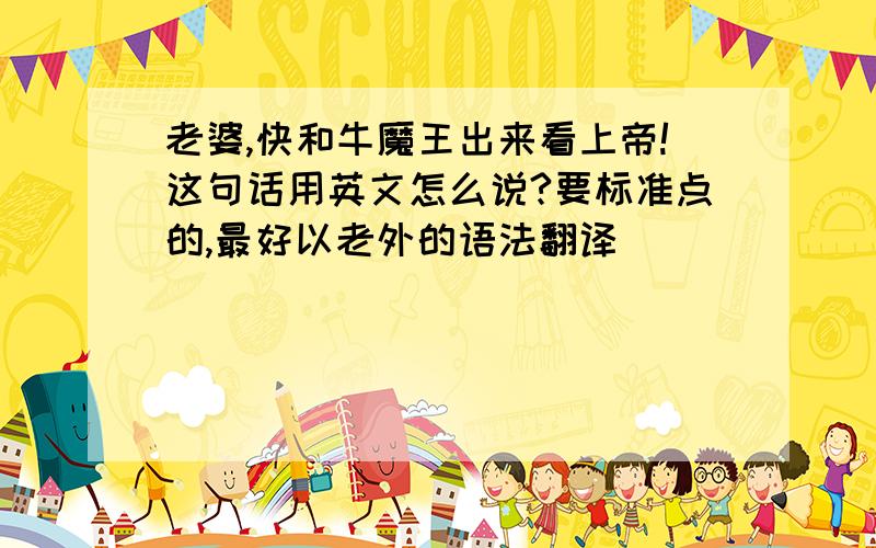 老婆,快和牛魔王出来看上帝!这句话用英文怎么说?要标准点的,最好以老外的语法翻译