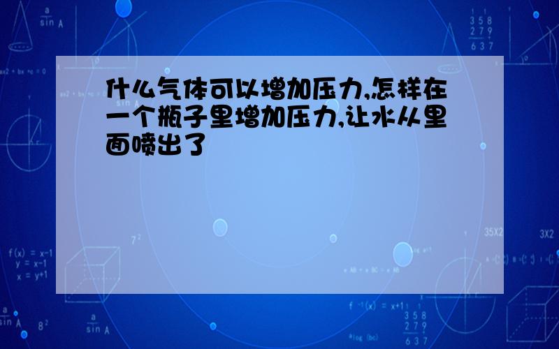 什么气体可以增加压力,怎样在一个瓶子里增加压力,让水从里面喷出了