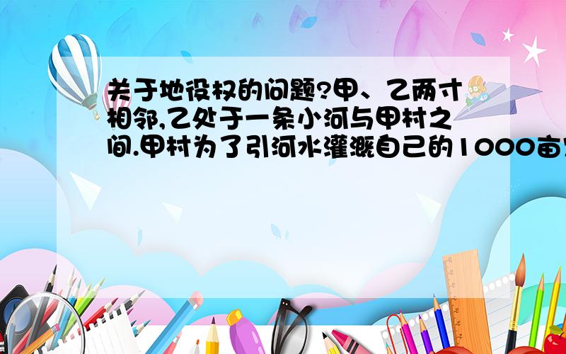 关于地役权的问题?甲、乙两寸相邻,乙处于一条小河与甲村之间.甲村为了引河水灌溉自己的1000亩农田、果林,遂于乙村协商通过乙村长1000米、宽10米的土地上修建一条引水渠,作为补偿每年支