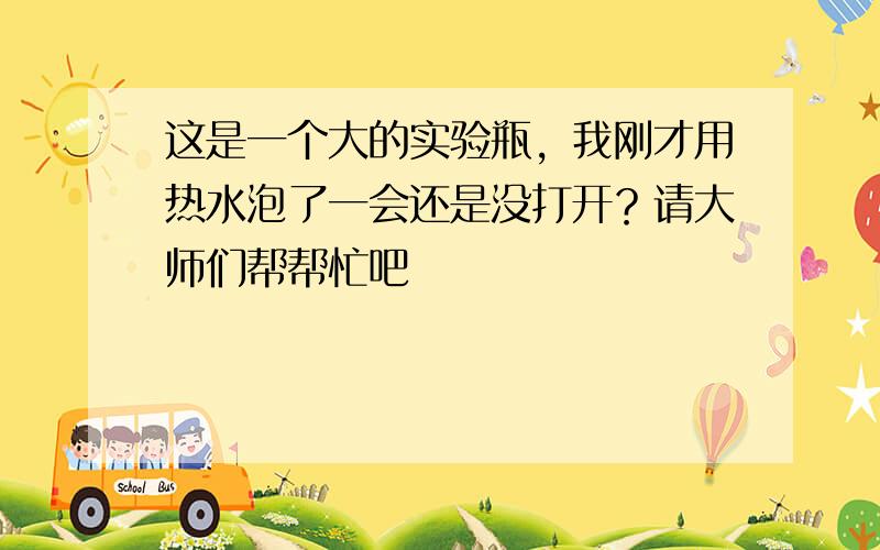 这是一个大的实验瓶，我刚才用热水泡了一会还是没打开？请大师们帮帮忙吧