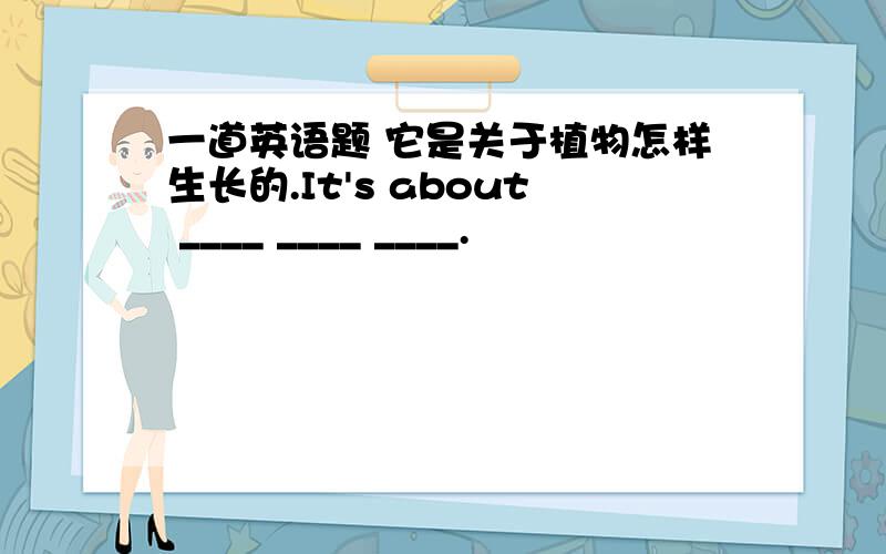 一道英语题 它是关于植物怎样生长的.It's about ____ ____ ____.