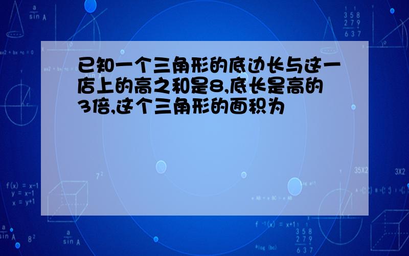 已知一个三角形的底边长与这一店上的高之和是8,底长是高的3倍,这个三角形的面积为