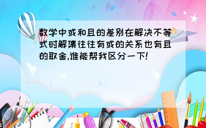 数学中或和且的差别在解决不等式时解集往往有或的关系也有且的取舍,谁能帮我区分一下!