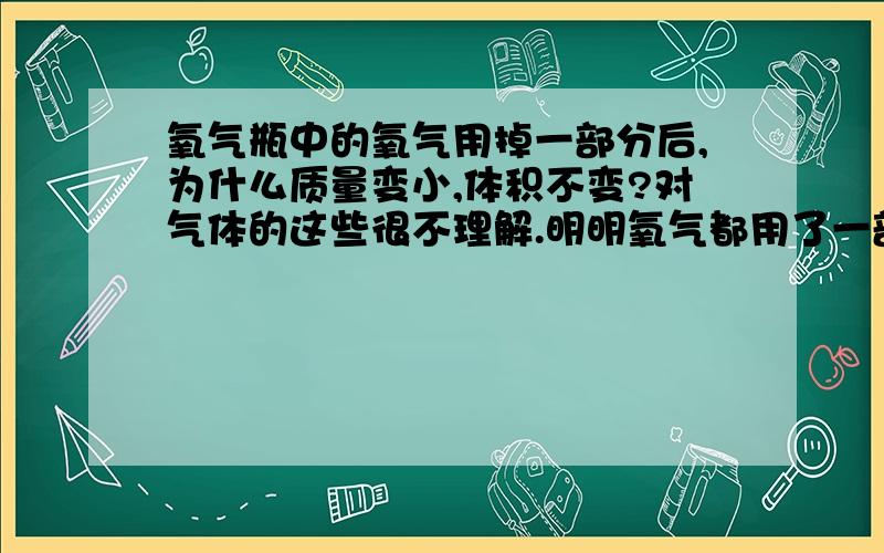 氧气瓶中的氧气用掉一部分后,为什么质量变小,体积不变?对气体的这些很不理解.明明氧气都用了一部分了,为什么体积不变呢.而质量变小,使得密度变小?不要说什么质量变小,体积不变,密度变