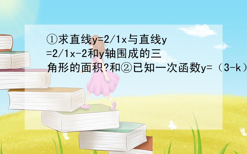 ①求直线y=2/1x与直线y=2/1x-2和y轴围成的三角形的面积?和②已知一次函数y=（3-k）x-2k平方+18②的第1问k为何值时,函数图象过原点 第2问k为何值时,函数图象过（0,-2）?第3问k为何值时,函数图象y=-