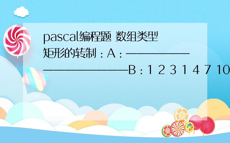 pascal编程题 数组类型矩形的转制：A：——————————————B：1 2 3 1 4 7 104 5 6 2 5 8 117 8 9 3 6 9 1210 11 12把A转制为B 哪位大哥能帮我做下啊 等会就要教了 感激不尽哪