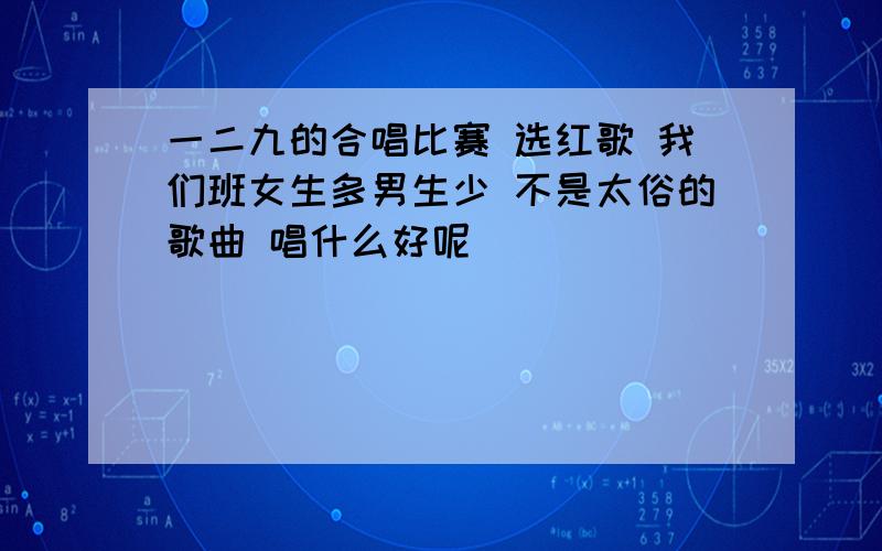 一二九的合唱比赛 选红歌 我们班女生多男生少 不是太俗的歌曲 唱什么好呢