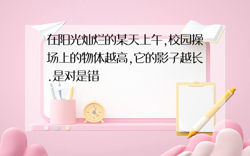 在阳光灿烂的某天上午,校园操场上的物体越高,它的影子越长.是对是错