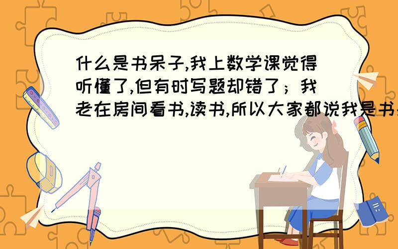 什么是书呆子,我上数学课觉得听懂了,但有时写题却错了；我老在房间看书,读书,所以大家都说我是书呆子我要怎么才能不是书呆子呢,是不是不总读书?什么是书呆子