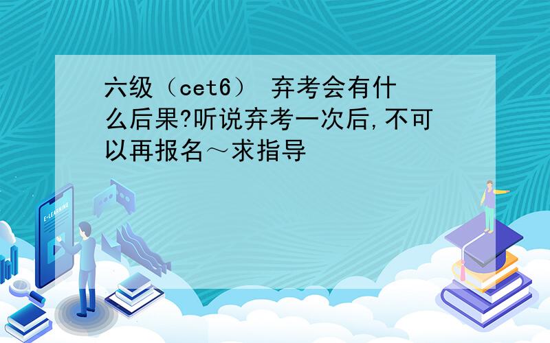 六级（cet6） 弃考会有什么后果?听说弃考一次后,不可以再报名～求指导