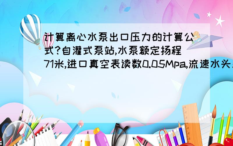 计算离心水泵出口压力的计算公式?自灌式泵站,水泵额定扬程71米,进口真空表读数0.05Mpa,流速水头差值0.01Mpa,当水泵处于最高效率工作时,其出口压力是多少?