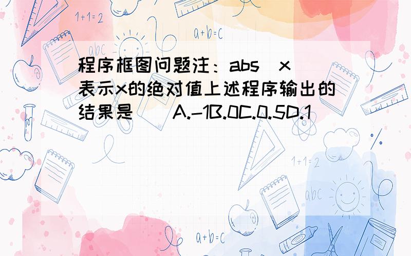 程序框图问题注：abs(x)表示x的绝对值上述程序输出的结果是（）A.-1B.0C.0.5D.1