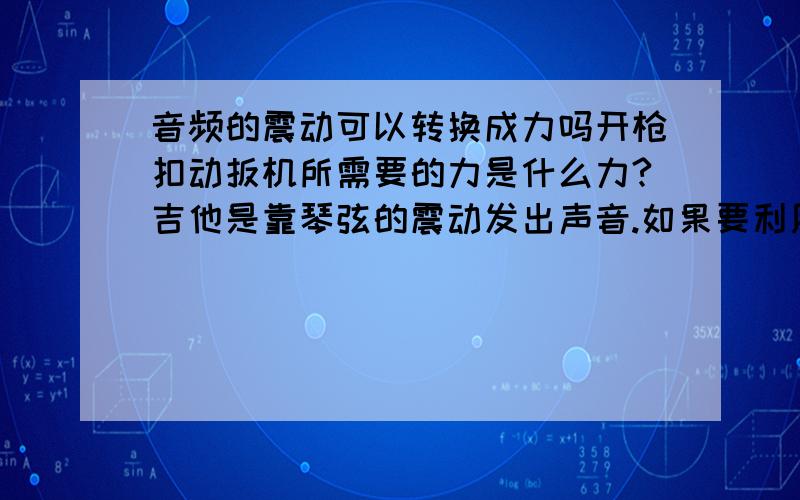 音频的震动可以转换成力吗开枪扣动扳机所需要的力是什么力?吉他是靠琴弦的震动发出声音.如果要利用琴弦的震动扣动扳机可以吗?