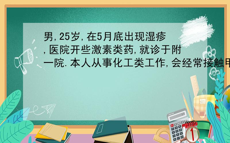 男,25岁,在5月底出现湿疹,医院开些激素类药,就诊于附一院.本人从事化工类工作,会经常接触甲醛,苯酚.曾经治疗情况和效果：6月初在单位组织的体检中,发现血嗜酸细胞偏高,医生说是由于湿