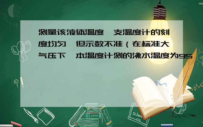 测量该液体温度一支温度计的刻度均匀,但示数不准（在标准大气压下,本温度计测的沸水温度为95℃,冰水混合物温度为15℃,现用来测量某液体温度,读数为29℃,该液体实际温度是?