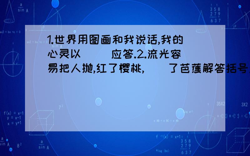 1.世界用图画和我说话,我的心灵以（ ）应答.2.流光容易把人抛,红了樱桃,（）了芭蕉解答括号里的