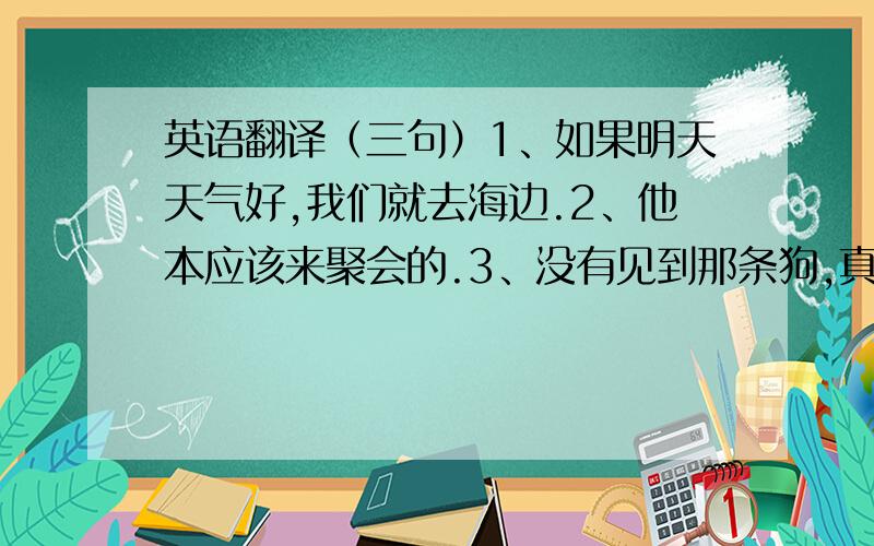 英语翻译（三句）1、如果明天天气好,我们就去海边.2、他本应该来聚会的.3、没有见到那条狗,真的很可怜.