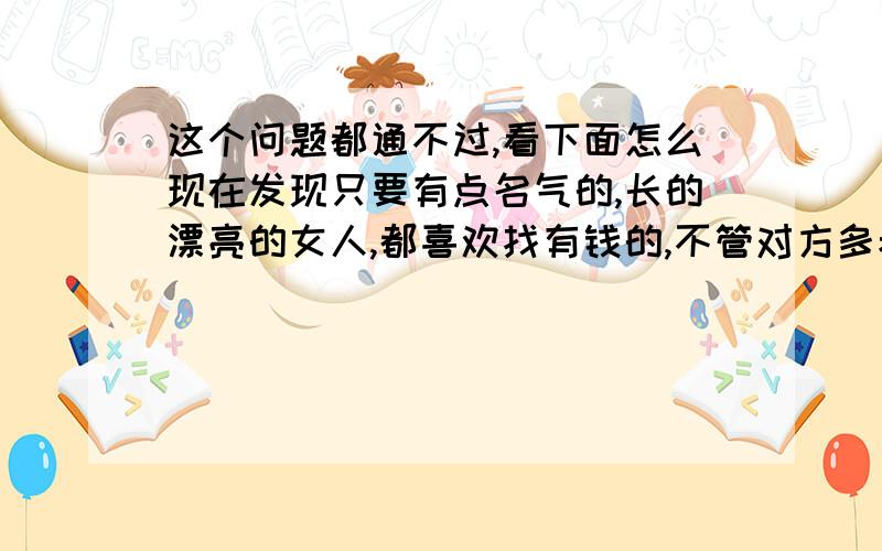 这个问题都通不过,看下面怎么现在发现只要有点名气的,长的漂亮的女人,都喜欢找有钱的,不管对方多老.是什么样的.只要有钱就行,你们什么看法