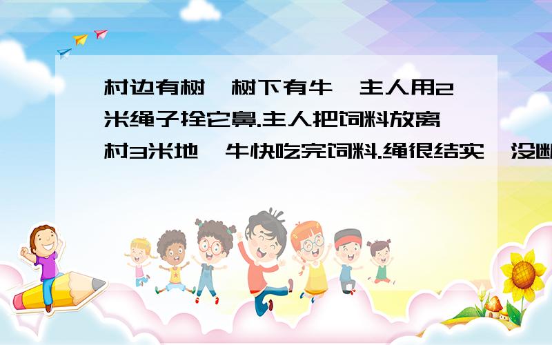 村边有树,树下有牛,主人用2米绳子拴它鼻.主人把饲料放离村3米地,牛快吃完饲料.绳很结实,没断,没人