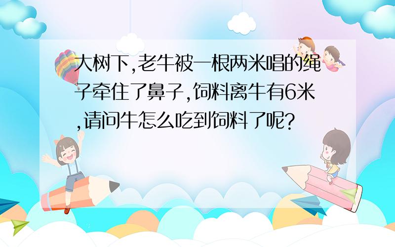 大树下,老牛被一根两米唱的绳子牵住了鼻子,饲料离牛有6米,请问牛怎么吃到饲料了呢?