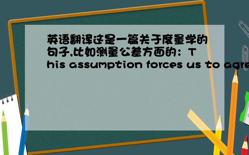 英语翻译这是一篇关于度量学的句子,比如测量公差方面的：This assumption forces us to agree upon a highly unpleasant axiom of measurement.Whether measurements are added or subtracted their errors must be assumed to add or reliab