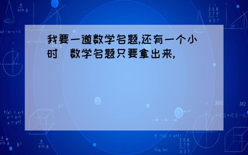 我要一道数学名题,还有一个小时)数学名题只要拿出来,