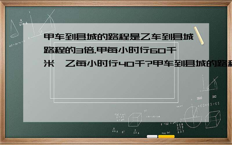 甲车到县城的路程是乙车到县城路程的3倍.甲每小时行60千米,乙每小时行40千?甲车到县城的路程是乙车到县城路程的3倍.甲每小时行60千米,乙每小时行40千米.甲,乙两车同时出发去县城,当乙到