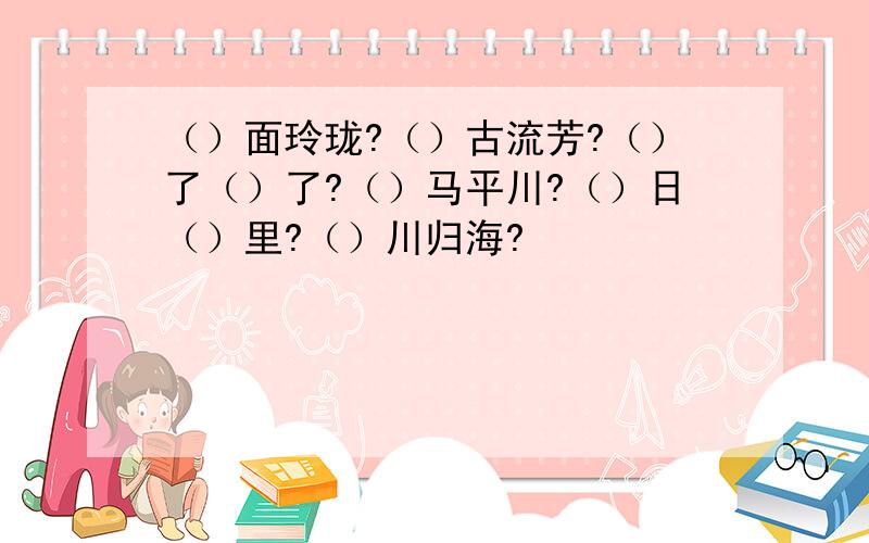 （）面玲珑?（）古流芳?（）了（）了?（）马平川?（）日（）里?（）川归海?