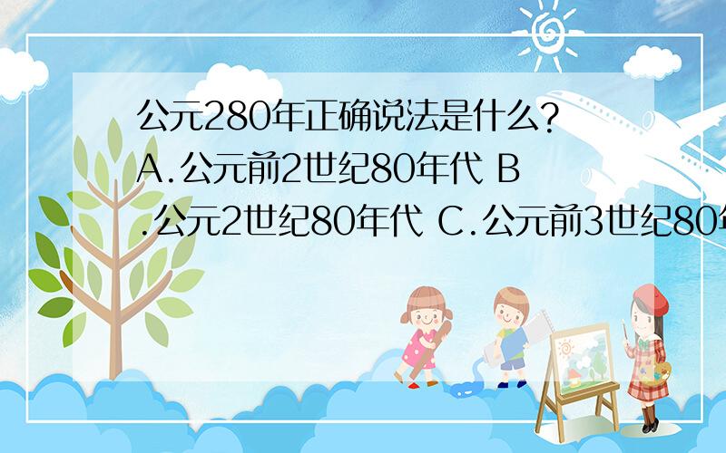 公元280年正确说法是什么?A.公元前2世纪80年代 B.公元2世纪80年代 C.公元前3世纪80年代 D.公元3世纪80年