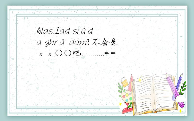 Alas.Iad siúd a ghrá dom?不会是××○○吧............=.=