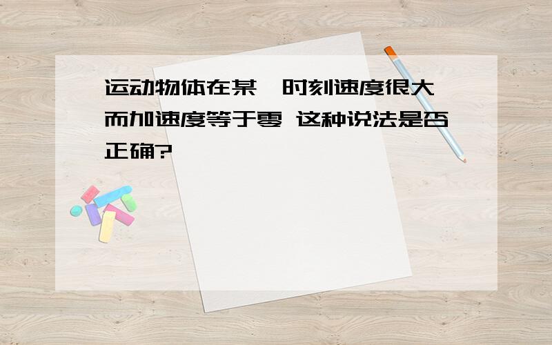 运动物体在某一时刻速度很大,而加速度等于零 这种说法是否正确?