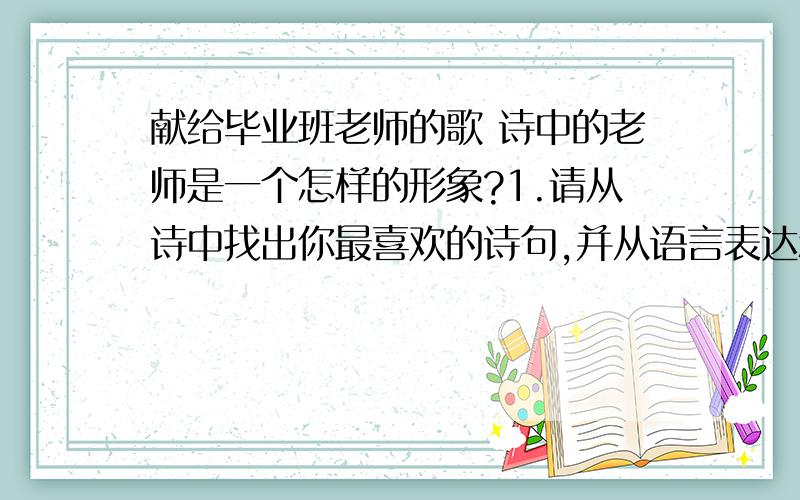 献给毕业班老师的歌 诗中的老师是一个怎样的形象?1.请从诗中找出你最喜欢的诗句,并从语言表达和思想内容两个方面说明理由2.这首诗表达了作者怎样的感情