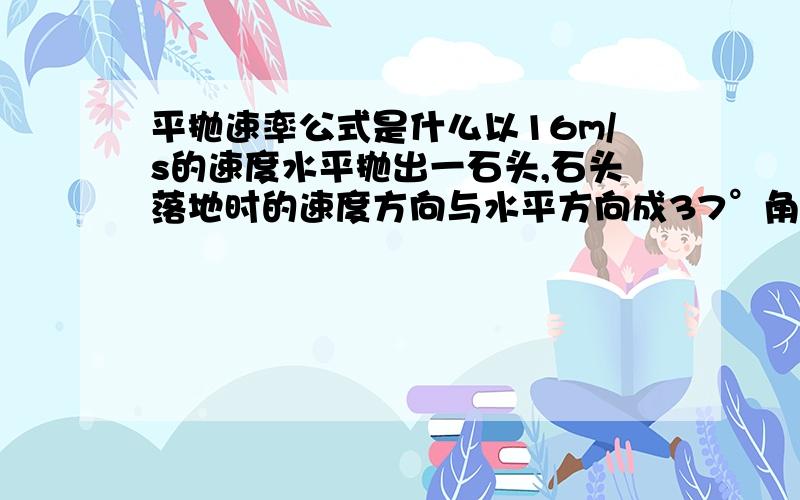 平抛速率公式是什么以16m/s的速度水平抛出一石头,石头落地时的速度方向与水平方向成37°角,不记空气阻力,那么石头落地时的速率是什么?石头抛出点与落地点的高度差是什么