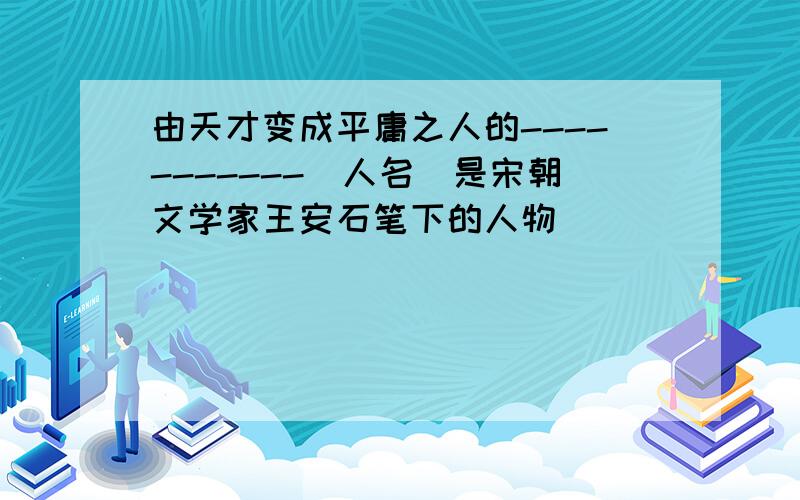 由天才变成平庸之人的-----------（人名）是宋朝文学家王安石笔下的人物