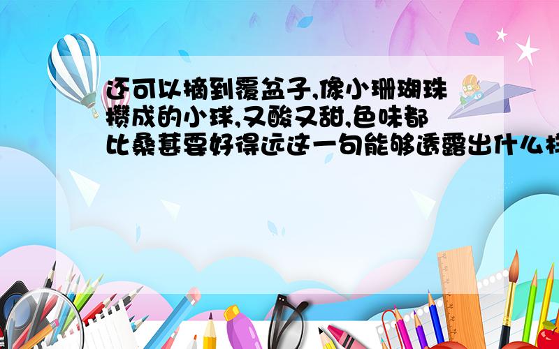 还可以摘到覆盆子,像小珊瑚珠攒成的小球,又酸又甜,色味都比桑葚要好得远这一句能够透露出什么样的感情还有一句他有一条戒尺，但是不常用，也有罚跪的规则，但也不常用，也是问表达