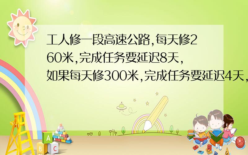 工人修一段高速公路,每天修260米,完成任务要延迟8天,如果每天修300米,完成任务要延迟4天,这段高速公路全长多少米不用方程解