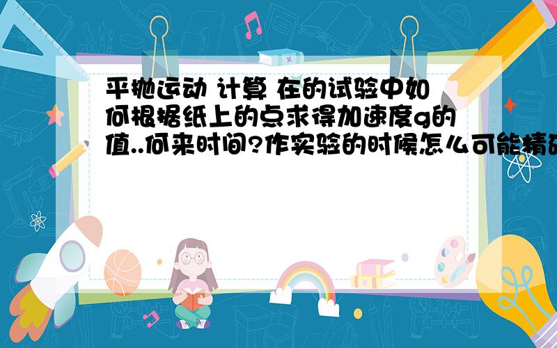 平抛运动 计算 在的试验中如何根据纸上的点求得加速度g的值..何来时间?作实验的时候怎么可能精确测量初速度还有运动时间.....只有数个点和标尺