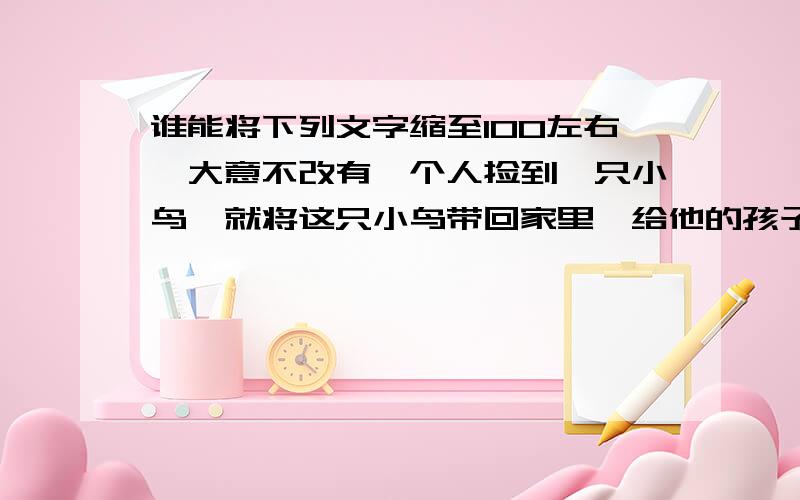 谁能将下列文字缩至100左右,大意不改有一个人捡到一只小鸟,就将这只小鸟带回家里,给他的孩子玩耍,孩子将小鸟与小鸡一块饲养.慢慢地,小鸟长大了,人们才发现,这只小鸟原来是一只鹰.虽然