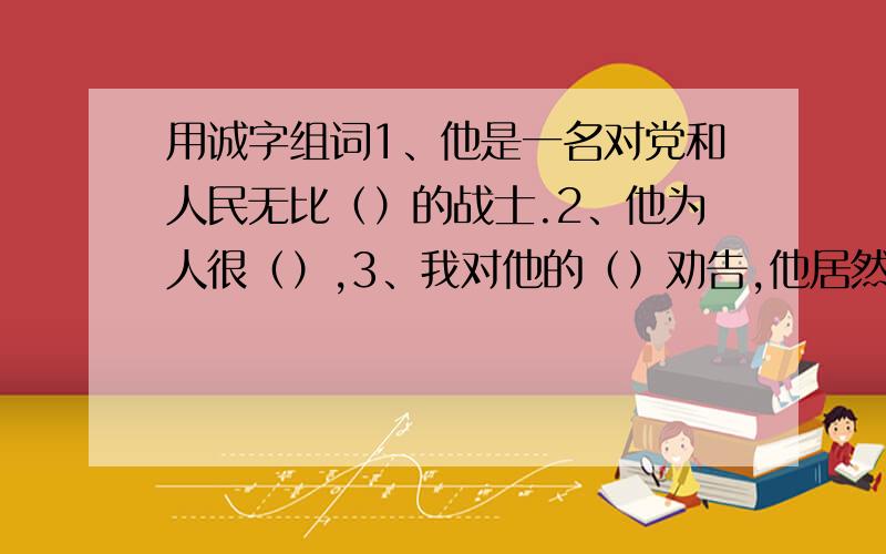 用诚字组词1、他是一名对党和人民无比（）的战士.2、他为人很（）,3、我对他的（）劝告,他居然不接受.4、我们之间的情感非常（）.