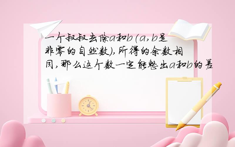 一个叔叔去除a和b(a,b是非零的自然数),所得的余数相同,那么这个数一定能整出a和b的差