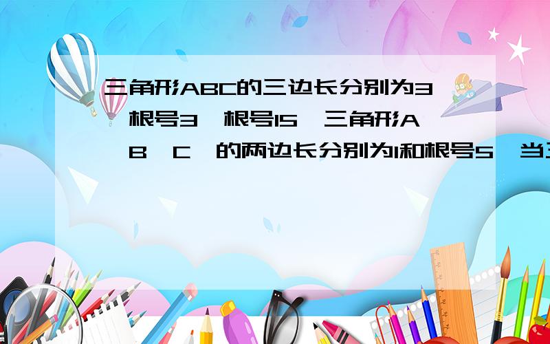 三角形ABC的三边长分别为3,根号3,根号15,三角形A'B'C'的两边长分别为1和根号5,当三角形A'B'C'的第三边长为____时,三角形ABC与三角形A'B'C'相似