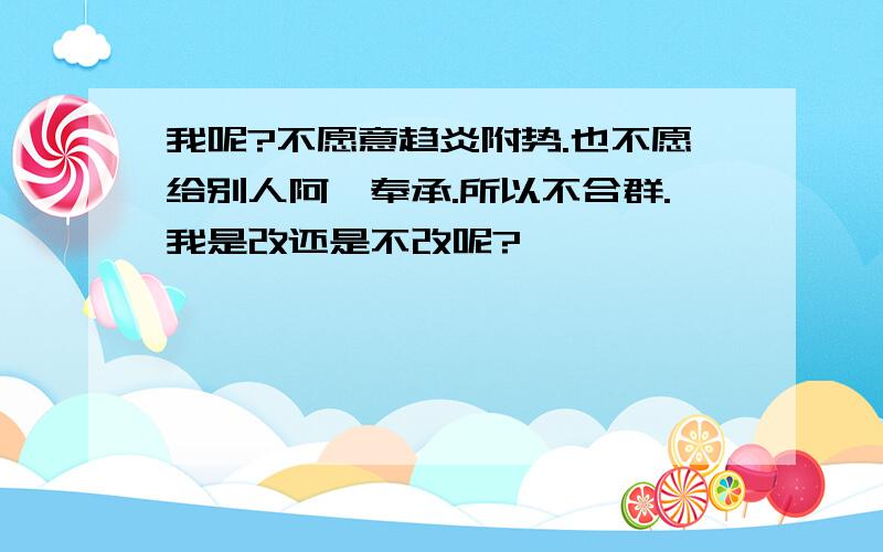 我呢?不愿意趋炎附势.也不愿给别人阿谀奉承.所以不合群.我是改还是不改呢?